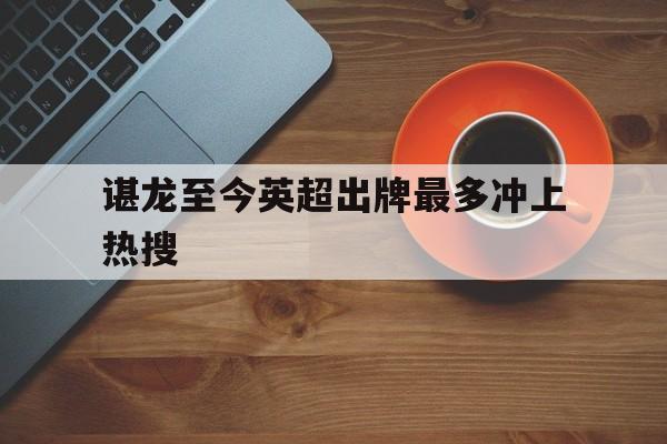 谌龙至今英超出牌最多冲上热搜(朱雨玲复出不到一年逆转夺冠)|开元捕鱼平台